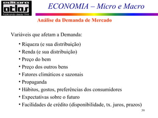 ECONOMIA – Micro e Macro
59
Variáveis que afetam a Demanda:
• Riqueza (e sua distribuição)
• Renda (e sua distribuição)
• Preço do bem
• Preço dos outros bens
• Fatores climáticos e sazonais
• Propaganda
• Hábitos, gostos, preferências dos consumidores
• Expectativas sobre o futuro
• Facilidades de crédito (disponibilidade, tx. juros, prazos)
Análise da Demanda de Mercado
 