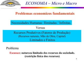 ECONOMIA – Micro e Macro
6
Problemas economicos fundamentais
Necessidades Humanas: Ilimitadas / Infinitas.
Recursos Produtivos (Fatores de Produção)
(Recursos naturais, Mão de Obra, Capital)
Limitados e Finitos
Problema
Escassez: natureza limitada dos recursos da sociedade.
(restrição física dos recursos)
Versus
 