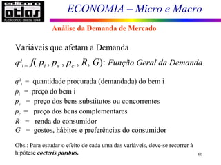 ECONOMIA – Micro e Macro
60
Variáveis que afetam a Demanda
qd
i = f( pi , ps , pc , R, G): Função Geral da Demanda
qd
i = quantidade procurada (demandada) do bem i
pi = preço do bem i
ps = preço dos bens substitutos ou concorrentes
pc = preço dos bens complementares
R = renda do consumidor
G = gostos, hábitos e preferências do consumidor
Obs.: Para estudar o efeito de cada uma das variáveis, deve-se recorrer à
hipótese coeteris paribus.
Análise da Demanda de Mercado
 