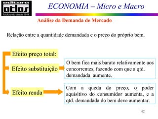 ECONOMIA – Micro e Macro
62
Relação entre a quantidade demandada e o preço do próprio bem.
Efeito preço total:
Efeito substituição
Efeito renda
O bem fica mais barato relativamente aos
concorrentes, fazendo com que a qtd.
demandada aumente.
Com a queda do preço, o poder
aquisitivo do consumidor aumenta, e a
qtd. demandada do bem deve aumentar.
Análise da Demanda de Mercado
 