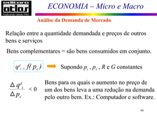ECONOMIA – Micro e Macro
66
Relação entre a quantidade demandada e preços de outros
bens e serviços
Bens complementares = são bens consumidos em conjunto.
qd
i = f( pc ) Supondo pi , ps , R e G constantes
qd
i
pc
< 0
Bens para os quais o aumento no preço de
um dos bens leva a uma redução na demanda
pelo outro bem. Ex.: Computador e software.
Análise da Demanda de Mercado
 