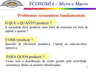 ECONOMIA – Micro e Macro
7
O QUE e QUANTO produzir ?
A sociedade deve produzir mais bens de consumo ou bens de
capital, e quanto ?
COMO produzir ?
Questão de eficiência produtiva. Capital ou mão-de-obra
intensiva.
PARA QUEM produzir ?
Como será a distribuição de renda gerada pela actividade
economica. Quais os sectores beneficiados.
Problemas economicos fundamentais
 