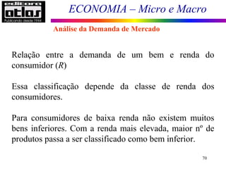 ECONOMIA – Micro e Macro
70
Relação entre a demanda de um bem e renda do
consumidor (R)
Essa classificação depende da classe de renda dos
consumidores.
Para consumidores de baixa renda não existem muitos
bens inferiores. Com a renda mais elevada, maior nº de
produtos passa a ser classificado como bem inferior.
Análise da Demanda de Mercado
 
