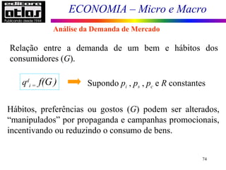 ECONOMIA – Micro e Macro
74
Relação entre a demanda de um bem e hábitos dos
consumidores (G).
qd
i = f(G) Supondo pi , ps , pc e R constantes
Hábitos, preferências ou gostos (G) podem ser alterados,
“manipulados” por propaganda e campanhas promocionais,
incentivando ou reduzindo o consumo de bens.
Análise da Demanda de Mercado
 