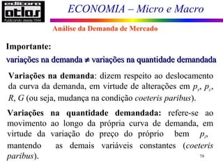 ECONOMIA – Micro e Macro
79
Importante:
variações na demandavariações na demanda ≠≠ variações na quantidade demandadavariações na quantidade demandada
Variações na demanda: dizem respeito ao deslocamento
da curva da demanda, em virtude de alterações em ps, pc,
R, G (ou seja, mudança na condição coeteris paribus).
Variações na quantidade demandada: refere-se ao
movimento ao longo da própria curva de demanda, em
virtude da variação do preço do próprio bem pi,
mantendo as demais variáveis constantes (coeteris
paribus).
Análise da Demanda de Mercado
 