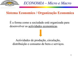 ECONOMIA – Micro e Macro
8
Sistema Economico / Organização Economica
É a forma como a sociedade está organizada para
desenvolver as actividades economicas.
Actividades de produção, circulação,
distribuição e consumo de bens e serviços.
 