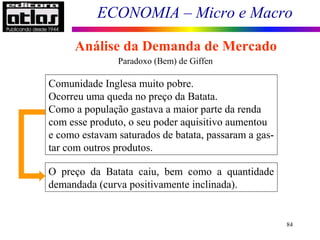 ECONOMIA – Micro e Macro
84
Paradoxo (Bem) de Giffen
Comunidade Inglesa muito pobre.
Ocorreu uma queda no preço da Batata.
Como a população gastava a maior parte da renda
com esse produto, o seu poder aquisitivo aumentou
e como estavam saturados de batata, passaram a gas-
tar com outros produtos.
O preço da Batata caiu, bem como a quantidade
demandada (curva positivamente inclinada).
Análise da Demanda de Mercado
 