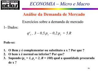 ECONOMIA – Micro e Macro
86
Exercícios sobre a demanda de mercado
qd
x = 3 – 0,5.px – 0,2.py + 5.R
1- Dados:
Pede-se:
1. O Bem y é complementar ou substituto a x ? Por que ?
2. O bem x é normal ou inferior? Por que?
3. Supondo (px = 1, py = 2, R = 100) qual a quantidade procurada
de x ?
Análise da Demanda de Mercado
 