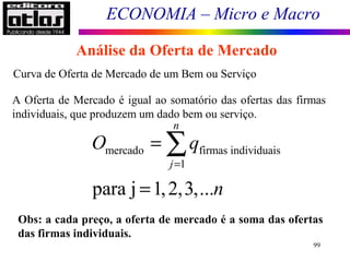 ECONOMIA – Micro e Macro
99
Análise da Oferta de Mercado
Curva de Oferta de Mercado de um Bem ou Serviço
A Oferta de Mercado é igual ao somatório das ofertas das firmas
individuais, que produzem um dado bem ou serviço.
Obs: a cada preço, a oferta de mercado é a soma das ofertas
das firmas individuais.
mercado firmas individuais
1
para j 1,2,3,...
n
j
O q
n
=
=
=
∑
 