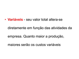 • Variáveis - seu valor total altera-se
diretamente em função das atividades da
empresa. Quanto maior a produção,
maiores serão os custos variáveis
 