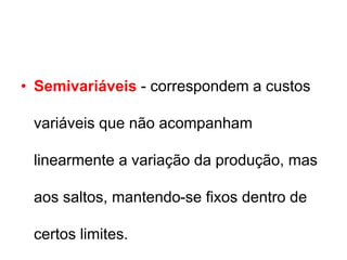 • Semivariáveis - correspondem a custos
variáveis que não acompanham
linearmente a variação da produção, mas
aos saltos, mantendo-se fixos dentro de
certos limites.
 