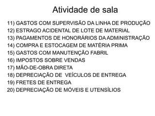 Atividade de sala
11) GASTOS COM SUPERVISÃO DA LINHA DE PRODUÇÃO
12) ESTRAGO ACIDENTAL DE LOTE DE MATERIAL
13) PAGAMENTOS DE HONORÁRIOS DA ADMINISTRAÇÃO
14) COMPRA E ESTOCAGEM DE MATÉRIA PRIMA
15) GASTOS COM MANUTENÇÃO FABRIL
16) IMPOSTOS SOBRE VENDAS
17) MÃO-DE-OBRA DIRETA
18) DEPRECIAÇÃO DE VEÍCULOS DE ENTREGA
19) FRETES DE ENTREGA
20) DEPRECIAÇÃO DE MÓVEIS E UTENSÍLIOS
 