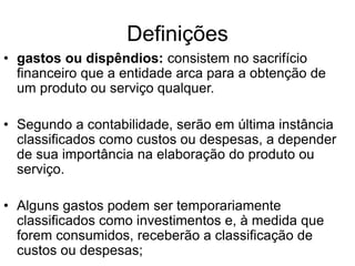 Definições
• gastos ou dispêndios: consistem no sacrifício
financeiro que a entidade arca para a obtenção de
um produto ou serviço qualquer.
• Segundo a contabilidade, serão em última instância
classificados como custos ou despesas, a depender
de sua importância na elaboração do produto ou
serviço.
• Alguns gastos podem ser temporariamente
classificados como investimentos e, à medida que
forem consumidos, receberão a classificação de
custos ou despesas;
 
