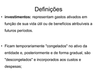Definições
• investimentos: representam gastos ativados em
função de sua vida útil ou de benefícios atribuíveis a
futuros períodos.
• Ficam temporariamente "congelados" no ativo da
entidade e, posteriormente e de forma gradual, são
"descongelados" e incorporados aos custos e
despesas;
 