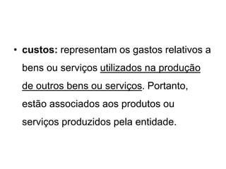 • custos: representam os gastos relativos a
bens ou serviços utilizados na produção
de outros bens ou serviços. Portanto,
estão associados aos produtos ou
serviços produzidos pela entidade.
 
