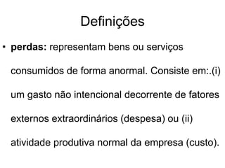 Definições
• perdas: representam bens ou serviços
consumidos de forma anormal. Consiste em:.(i)
um gasto não intencional decorrente de fatores
externos extraordinários (despesa) ou (ii)
atividade produtiva normal da empresa (custo).
 