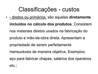 Classificações - custos
• - diretos ou primários: são aqueles diretamente
incluídos no cálculo dos produtos. Consistem
nos materiais diretos usados na fabricação do
produto e mão-de-obra direta. Apresentam a
propriedade de serem perfeitamente
mensuráveis de maneira objetiva. Exemplos:
aço para fabricar chapas, salários dos operários
etc.;
 