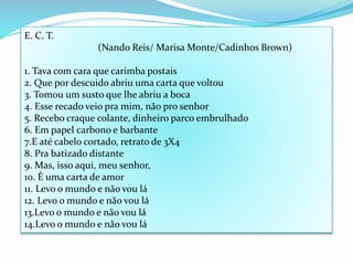 E. C. T.
(Nando Reis/ Marisa Monte/Cadinhos Brown)
1. Tava com cara que carimba postais
2. Que por descuido abriu uma carta que voltou
3. Tomou um susto que lhe abriu a boca
4. Esse recado veio pra mim, não pro senhor
5. Recebo craque colante, dinheiro parco embrulhado
6. Em papel carbono e barbante
7.E até cabelo cortado, retrato de 3X4
8. Pra batizado distante
9. Mas, isso aqui, meu senhor,
10. É uma carta de amor
11. Levo o mundo e não vou lá
12. Levo o mundo e não vou lá
13.Levo o mundo e não vou lá
14.Levo o mundo e não vou lá
 