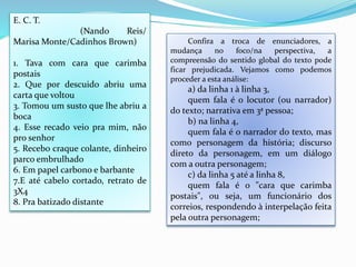 Confira a troca de enunciadores, a
mudança no foco/na perspectiva, a
compreensão do sentido global do texto pode
ficar prejudicada. Vejamos como podemos
proceder a esta análise:
a) da linha 1 à linha 3,
quem fala é o locutor (ou narrador)
do texto; narrativa em 3ª pessoa;
b) na linha 4,
quem fala é o narrador do texto, mas
como personagem da história; discurso
direto da personagem, em um diálogo
com a outra personagem;
c) da linha 5 até a linha 8,
quem fala é o "cara que carimba
postais", ou seja, um funcionário dos
correios, respondendo à interpelação feita
pela outra personagem;
E. C. T.
(Nando Reis/
Marisa Monte/Cadinhos Brown)
1. Tava com cara que carimba
postais
2. Que por descuido abriu uma
carta que voltou
3. Tomou um susto que lhe abriu a
boca
4. Esse recado veio pra mim, não
pro senhor
5. Recebo craque colante, dinheiro
parco embrulhado
6. Em papel carbono e barbante
7.E até cabelo cortado, retrato de
3X4
8. Pra batizado distante
 
