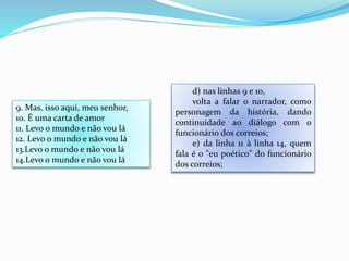 d) nas linhas 9 e 10,
volta a falar o narrador, como
personagem da história, dando
continuidade ao diálogo com o
funcionário dos correios;
e) da linha 11 à linha 14, quem
fala é o "eu poético" do funcionário
dos correios;
9. Mas, isso aqui, meu senhor,
10. É uma carta de amor
11. Levo o mundo e não vou lá
12. Levo o mundo e não vou lá
13.Levo o mundo e não vou lá
14.Levo o mundo e não vou lá
 