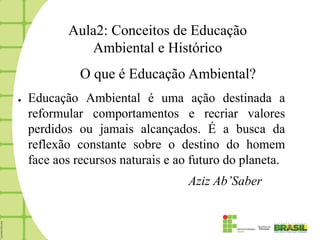 Aula2: Conceitos de Educação
              Ambiental e Histórico
              O que é Educação Ambiental?
●   Educação Ambiental é uma ação destinada a
    reformular comportamentos e recriar valores
    perdidos ou jamais alcançados. É a busca da
    reflexão constante sobre o destino do homem
    face aos recursos naturais e ao futuro do planeta.
                                   Aziz Ab’Saber
 