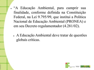 ●   “A Educação Ambiental, para cumprir sua
    finalidade, conforme definida na Constituição
    Federal, na Lei 9.795/99, que institui a Política
    Nacional de Educação Ambiental (PRONEA) e
    em seu Decreto regulamentador (4.281/02).

    ●   A Educação Ambiental deve tratar de questões
        globais críticas.
 
