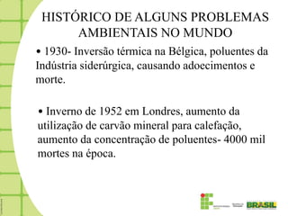 HISTÓRICO DE ALGUNS PROBLEMAS
      AMBIENTAIS NO MUNDO
• 1930- Inversão térmica na Bélgica, poluentes da
Indústria siderúrgica, causando adoecimentos e
morte.

• Inverno de 1952 em Londres, aumento da
utilização de carvão mineral para calefação,
aumento da concentração de poluentes- 4000 mil
mortes na época.
 