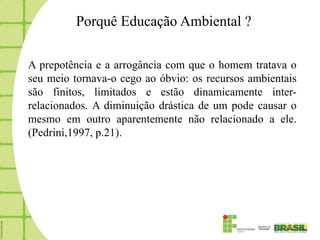 Porquê Educação Ambiental ?

A prepotência e a arrogância com que o homem tratava o
seu meio tornava-o cego ao óbvio: os recursos ambientais
são finitos, limitados e estão dinamicamente inter-
relacionados. A diminuição drástica de um pode causar o
mesmo em outro aparentemente não relacionado a ele.
(Pedrini,1997, p.21).
 