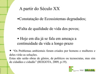 A partir do Século XX

      •Constatação de Ecossistemas degradados;

      •Falta de qualidade de vida dos povos;

      • Hoje em dia já se fala em ameaça a
      continuidade da vida a longo prazo
•  “Os Problemas ambientais foram criados por homens e mulheres e
deles virão as soluções.
Estas não serão obras de gênios, de politícos ou tecnocratas, mas sim
de cidadãos e cidadãs” (REIGOTA, 2009, p.19).
 