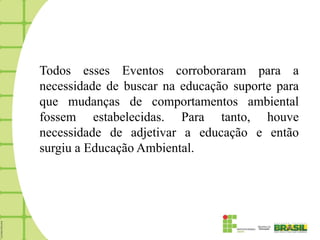 Todos esses Eventos corroboraram para a
necessidade de buscar na educação suporte para
que mudanças de comportamentos ambiental
fossem estabelecidas. Para tanto, houve
necessidade de adjetivar a educação e então
surgiu a Educação Ambiental.
 