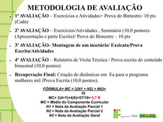METODOLOGIA DE AVALIAÇÃO
●   1ª AVALIAÇÃO – Exercícios e Atividades+ Prova do Bimestre- 10 pts
    (Cada)
●   2ª AVALIAÇÃO – Exercícios/Atividades , Seminário (10,0 pontos)-
    (Apresentação e parte Escrita)/ Prova do Bimestre – 10 pts
●   3ª AVALIAÇÃO- Montagem de um insetário/ Exsicata/Prova
    Escrita/Atividades
●   4ª AVALIAÇÃO – Relatório de Visita Técnica / Prova escrita do conteúdo
    bimestral (10,0 pontos)
●   Recuperação Final: Criação de dinâmicas em Ea para o programa
    mulheres mil /Prova Escrita (10,0 pontos).
                 FÓRMULA= MC = 3(N1 + N2) + 4N3=
                                      10
                    MC= 3(4+7)+4(6)=57/10= 5,7 R
                MC = Média do Componente Curricular
                  N1 = Nota da Avaliação Parcial 1
                  N2 = Nota da Avaliação Parcial 2
                    N3 = Nota da Avaliação Geral
 