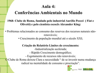 Aula 4:
       Conferências Ambientais no Mundo
 1968- Clube de Roma, fundado pelo industrial Aurélio Peccei ( Fiat e
          Olivetti) e pelo cientista escocês Alexander King:

• Problemas relacionados ao consumo das reservas dos recursos naturais não-
                               renováveis;
          • Crescimento da população mundial até o século XXI;

             Criação do Relatório Limites do crescimento:
                       -Industrialização acelerada;
                   - Rápido Crescimento demográfico;
               - Esgotamento de recursos não renováveis;
O Clube de Roma deixou Clara a necessidade “ de se investir numa mudança
            radical na mentalidade de consumo e procriação”.
 