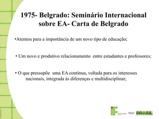 1975- Belgrado: Seminário Internacional
        sobre EA- Carta de Belgrado

•Atentou para a importância de um novo tipo de educação;


• Um novo e produtivo relacionamento entre estudantes e professores;


• O que pressupõe uma EA contínua, voltada para os interesses
     nacionais, integrada às diferenças e multidisciplinar;
 