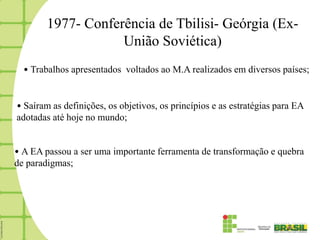 1977- Conferência de Tbilisi- Geórgia (Ex-
                    União Soviética)
  • Trabalhos apresentados voltados ao M.A realizados em diversos países;


• Saíram as definições, os objetivos, os princípios e as estratégias para EA
adotadas até hoje no mundo;


• A EA passou a ser uma importante ferramenta de transformação e quebra
de paradigmas;
 