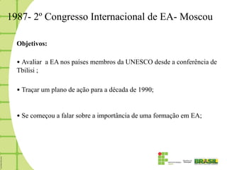 1987- 2º Congresso Internacional de EA- Moscou

  Objetivos:

  • Avaliar a EA nos países membros da UNESCO desde a conferência de
  Tbilisi ;

  • Traçar um plano de ação para a década de 1990;


  • Se começou a falar sobre a importância de uma formação em EA;
 
