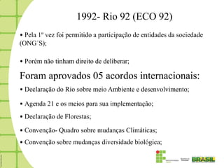 1992- Rio 92 (ECO 92)
• Pela 1º vez foi permitido a participação de entidades da sociedade
(ONG´S);

• Porém não tinham direito de deliberar;

Foram aprovados 05 acordos internacionais:
• Declaração do Rio sobre meio Ambiente e desenvolvimento;

• Agenda 21 e os meios para sua implementação;
• Declaração de Florestas;

• Convenção- Quadro sobre mudanças Climáticas;
• Convenção sobre mudanças diversidade biológica;
 