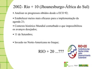2002- Rio + 10 (Jhoanesburgo-África do Sul)
• Analisar os progressos obtidos desde a ECO 92;
• Estabelecer meios mais eficazes para a implementação da
agenda 21;
• Contexto histórico Mundial conturbado o que impossibilitou
os avanços desejados;
• 11 de Setembro;

• Invasão no Norte-Americana no Iraque;


                      RIO + 20 ...???
 