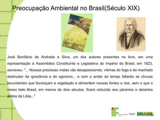 Preocupação Ambiental no Brasil(Século XIX)




José Bonifácio de Andrada e Silva, um dos autores presentes no livro, em uma
representação à Assembléia Constituinte e Legislativa do Império do Brasil, em 1823,
escreveu: "... Nossas preciosas matas vão desaparecendo, vítimas do fogo e do machado
destruidor da ignorância e do egoísmo... e com o andar do tempo faltarão as chuvas
fecundantes que favoreçam a vegetação e alimentem nossas fontes e rios, sem o que o
nosso belo Brasil, em menos de dois séculos, ficará reduzido aos páramos e desertos
áridos da Líbia..."
 