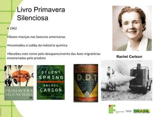 Livro Primavera
         Silenciosa
• 1962

•Doses maciças nas lavouras americanas

•Incomodou o Lobby da indústria química

•Recebeu este nome pelo desaparecimento das Aves migratórias
envenenadas pelo produto                                       Rachel Carlson
 