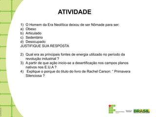 ATIVIDADE
1) O Homem da Era Neolítica deixou de ser Nômade para ser:
a) Obeso
b) Articulado
c) Sedentário
d) Desocupado
JUSTIFIQUE SUA RESPOSTA

2) Qual era as principais fontes de energia utilizado no período da
   revolução industrial ?
3) A partir de que ação inicio-se a desertificação nos campos planos
   nativos nos E.U.A ?
4) Explique o porque do titulo do livro de Rachel Carson: “ Primavera
   Silenciosa ?
 