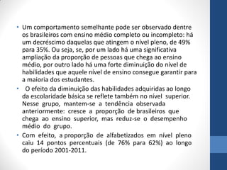 • Um comportamento semelhante pode ser observado dentre
os brasileiros com ensino médio completo ou incompleto: há
um decréscimo daquelas que atingem o nível pleno, de 49%
para 35%. Ou seja, se, por um lado há uma significativa
ampliação da proporção de pessoas que chega ao ensino
médio, por outro lado há uma forte diminuição do nível de
habilidades que aquele nível de ensino consegue garantir para
a maioria dos estudantes.
• O efeito da diminuição das habilidades adquiridas ao longo
da escolaridade básica se reflete também no nível superior.
Nesse grupo, mantem-se a tendência observada
anteriormente: cresce a proporção de brasileiros que
chega ao ensino superior, mas reduz-se o desempenho
médio do grupo.
• Com efeito, a proporção de alfabetizados em nível pleno
caiu 14 pontos percentuais (de 76% para 62%) ao longo
do período 2001-2011.

 