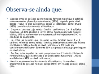 Observa-se ainda que:
• Apenas entre as pessoas que têm renda familiar maior que 5 salários
mínimos o nível pleno é predominante, (52%), seguido pelo nível
básico (41%), o que caracteriza quase a totalidade deste grupo
(93%) como funcionalmente alfabetizada.
• Daquelas pessoas cuja renda familiar oscila entre 2 e 5 salários
mínimos, só 33% atingem o nível pleno, ficando a metade no nível
básico, 14% no rudimentar e um percentual muito pequeno (3%) na
condição de analfabeto.
• Já entre as pessoas que possuem renda familiar entre 1 e 2
salários mínimos como renda familiar, praticamente a metade fica no
nível básico, 30% se limita ao nível rudimentar e 6% pode ser
considerado analfabeto. Somente 15% das pessoas deste grupo chegam
no nível pleno,
• Por fim, entre aquelas pessoas que possuem até 1 salário mínimo de
renda familiar, quase a metade é de analfabetos funcionais (17% os
analfabetos e 31% no nível rudimentar).
• Já entre as pessoas funcionalmente alfabetizadas, há um claro
predomínio de pessoas no nível básico (45%) em relação ao nível pleno
(8%).

 