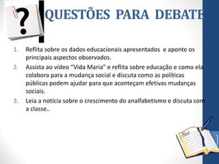 QUESTÕES PARA DEBATE
1.
2.

3.

Reflita sobre os dados educacionais apresentados e aponte os
principais aspectos observados.
Assista ao vídeo “Vida Maria” e reflita sobre educação e como ela
colabora para a mudança social e discuta como as políticas
públicas podem ajudar para que aconteçam efetivas mudanças
sociais.
Leia a notícia sobre o crescimento do analfabetismo e discuta com
a classe..

39

 
