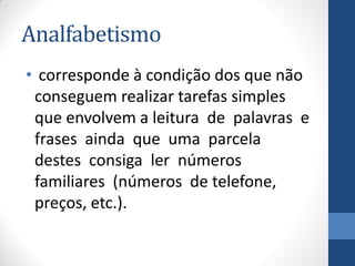 Analfabetismo
• corresponde à condição dos que não
conseguem realizar tarefas simples
que envolvem a leitura de palavras e
frases ainda que uma parcela
destes consiga ler números
familiares (números de telefone,
preços, etc.).

 