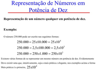 Representação de Números em
Potência de Dez
Representação de um número qualquer em potência de dez.
Exemplo:
O número 250.000 pode ser escrito nas seguintes formas:

250 .000  25 x10.000  25 x10 4
250 .000  2,5 x100 .000  2,5 x10 5
250 .000  250 x1.000  250 x10 3
Existem várias formas de se representar um mesmo número em potência de dez. Evidentemente
Deve existir uma que, intuitivamente, seja a mais prática e elegante, nos exemplos acima a forma
Mais prática é a primeira,

25x10 4

 