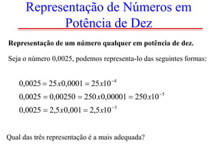 Representação de Números em
Potência de Dez
Representação de um número qualquer em potência de dez.
Seja o número 0,0025, podemos representa-lo das seguintes formas:

0,0025  25 x0,0001  25 x10 4
0,0025  0,00250  250 x0,00001  250 x10 5
0,0025  2,5 x0,001  2,5 x10 3
Qual das três representação é a mais adequada?

 