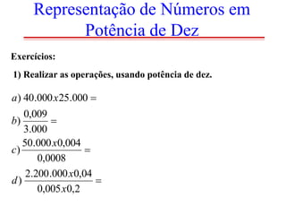 Representação de Números em
Potência de Dez
Exercícios:
1) Realizar as operações, usando potência de dez.

a) 40.000 x 25.000 
0,009
b)

3.000
50.000 x0,004
c)

0,0008
2.200 .000 x0,04
d)

0,005 x0,2

 
