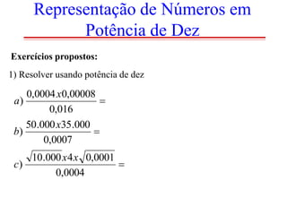 Representação de Números em
Potência de Dez
Exercícios propostos:
1) Resolver usando potência de dez

0,0004 x0,00008
a)

0,016
50.000 x35.000
b)

0,0007
10.000 x 4 x 0,0001
c)

0,0004

 