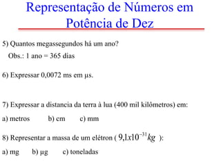 Representação de Números em
Potência de Dez
5) Quantos megassegundos há um ano?
Obs.: 1 ano = 365 dias
6) Expressar 0,0072 ms em µs.

7) Expressar a distancia da terra à lua (400 mil kilômetros) em:
a) metros

b) cm

c) mm

8) Representar a massa de um elétron ( 9,1x10

a) mg

b) µg

c) toneladas

31

kg

):

 