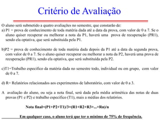 Critério de Avaliação
O aluno será submetido a quatro avaliações no semestre, que constarão de:
a) P1 = prova de conhecimento de toda matéria dada até a data da prova, com valor de 0 a 7. Se o
aluno quiser recuperar ou melhorar a nota da P1, haverá uma prova de recuperação (PR1),
sendo ela optativa, que será substituída pela P1.
b)P2 = prova de conhecimento de toda matéria dada depois da P1 até a data da segunda prova,
com valor de 0 a 7. Se o aluno quiser recuperar ou melhorar a nota da P2, haverá uma prova de
recuperação (PR1), sendo ela optativa, que será substituída pela P2.
c)T1=Trabalho especifico da matéria dada no semestre todo, individual ou em grupo, com valor
de 0 a 7.
d) R= Relatórios relacionados aos experimentos de laboratório, com valor de 0 a 3.
A avaliação do aluno, ou seja a nota final, será dada pela média aritmética das notas de duas
provas (P1 e P2) e trabalho especifico (T1), mais a médias dos relatórios.
Nota final=(P1+P2+T1)/3+(R1+R2+R3+...+Rn)/n
Em qualquer caso, o aluno terá que ter o mínimo de 75% de frequência.

 
